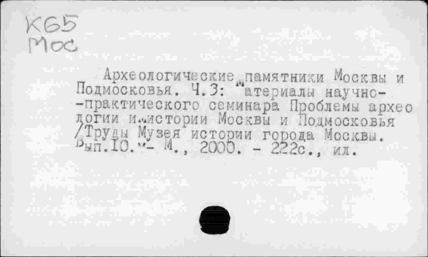 ﻿K GH
Археологические памятники Москвы и Подмосковья. Ч.З: ‘ атериалы научно--практического семинара Проблемы архео логии и.иистории Москвы и Подмосковья //РУ4Н Музея истории города Москвы. ^ып.ТО."- .4., 2000. - 222с., ил.